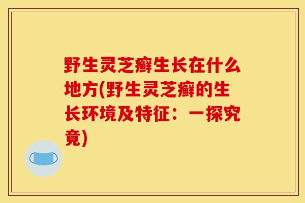 野生灵芝癣生长在什么地方(野生灵芝癣的生长环境及特征:一探究竟)