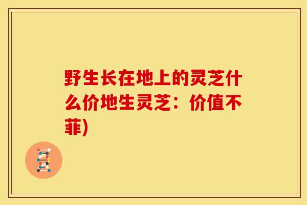 野生长在地上的灵芝什么价地生灵芝:价值不菲)