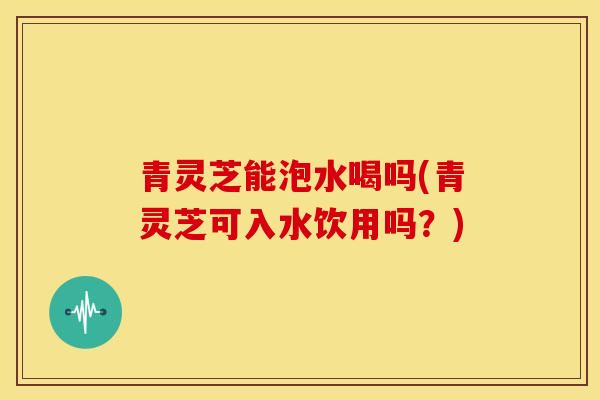 青灵芝能泡水喝吗(青灵芝可入水饮用吗?)