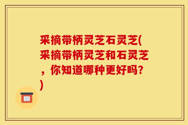 采摘带柄灵芝石灵芝(采摘带柄灵芝和石灵芝,你知道哪种更好吗?)