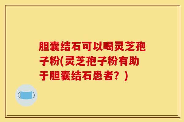 胆囊结石可以喝灵芝孢子粉(灵芝孢子粉有助于胆囊结石患者?)