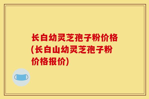 长白幼灵芝孢子粉价格(长白山幼灵芝孢子粉价格报价)