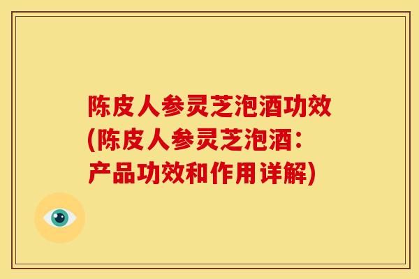 陈皮人参灵芝泡酒功效(陈皮人参灵芝泡酒:产品功效和作用详解)