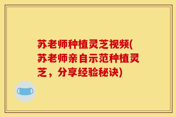 苏老师种植灵芝视频(苏老师亲自示范种植灵芝,分享经验秘诀)