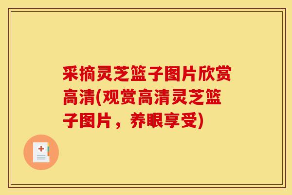 采摘灵芝篮子图片欣赏高清(观赏高清灵芝篮子图片，养眼享受)