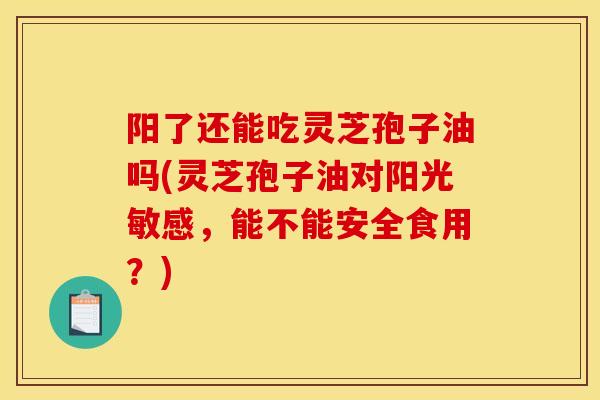 阳了还能吃灵芝孢子油吗(灵芝孢子油对阳光敏感,能不能安全食用?)