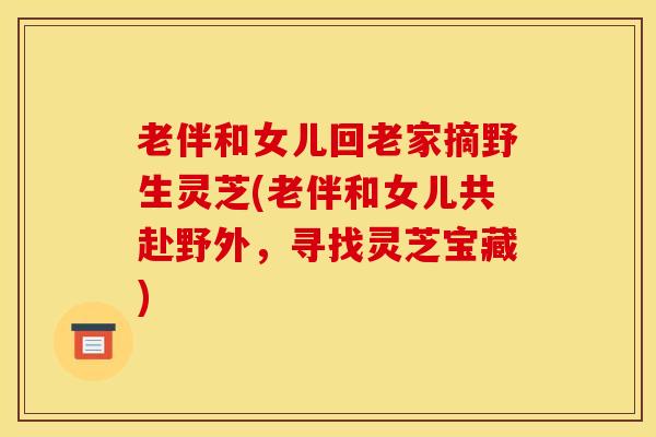 老伴和女儿回老家摘野生灵芝(老伴和女儿共赴野外,寻找灵芝宝藏)