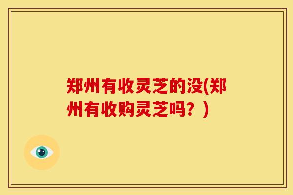 郑州有收灵芝的没(郑州有收购灵芝吗?)
