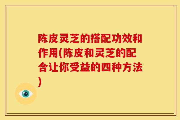 陈皮灵芝的搭配功效和作用(陈皮和灵芝的配合让你受益的四种方法)