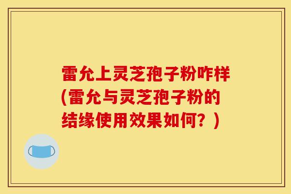 雷允上灵芝孢子粉咋样(雷允与灵芝孢子粉的结缘使用效果如何?)