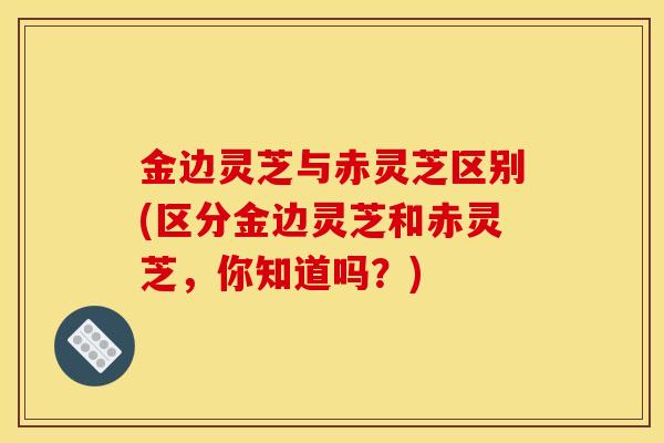 金边灵芝与赤灵芝区别(区分金边灵芝和赤灵芝,你知道吗?)