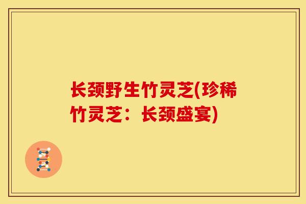 长颈野生竹灵芝(珍稀竹灵芝：长颈盛宴)