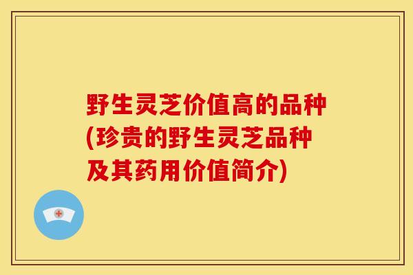 野生灵芝价值高的品种(珍贵的野生灵芝品种及其药用价值简介)