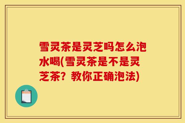 雪灵茶是灵芝吗怎么泡水喝(雪灵茶是不是灵芝茶?教你正确泡法)
