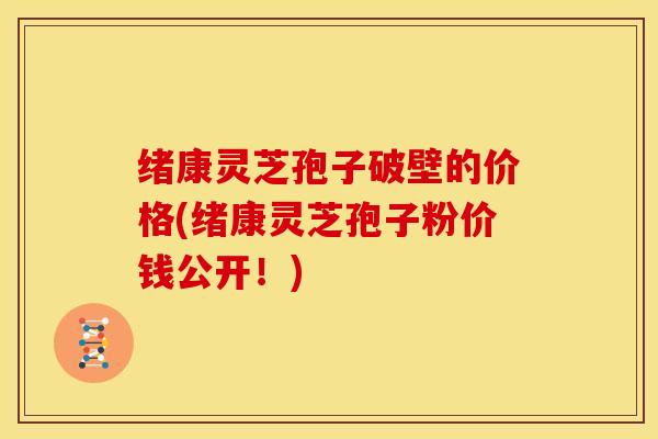 绪康灵芝孢子破壁的价格(绪康灵芝孢子粉价钱公开!)