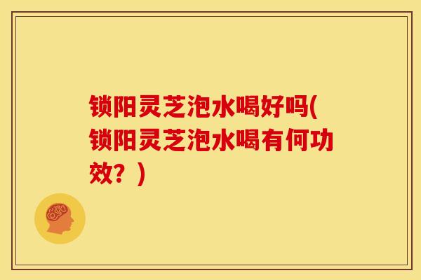 锁阳灵芝泡水喝好吗(锁阳灵芝泡水喝有何功效？)