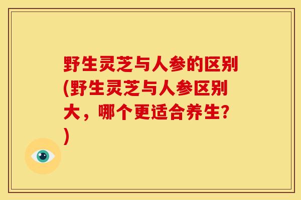 野生灵芝与人参的区别(野生灵芝与人参区别大，哪个更适合养生？)