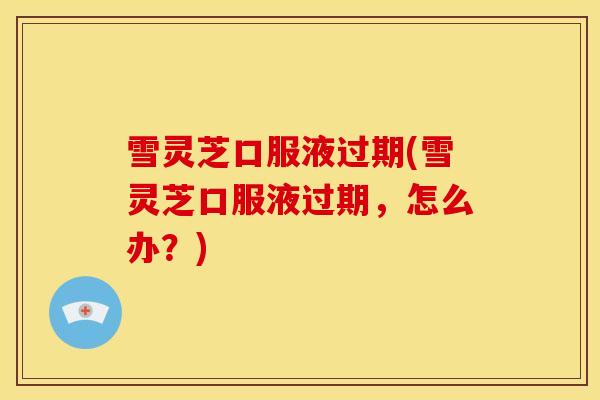 雪灵芝口服液过期(雪灵芝口服液过期，怎么办？)