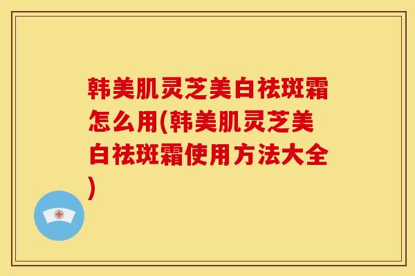 韩美肌灵芝美白祛斑霜怎么用(韩美肌灵芝美白祛斑霜使用方法大全)