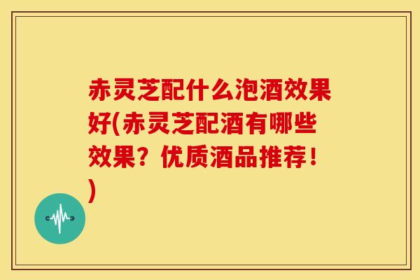 赤灵芝配什么泡酒效果好(赤灵芝配酒有哪些效果?优质酒品推荐!)