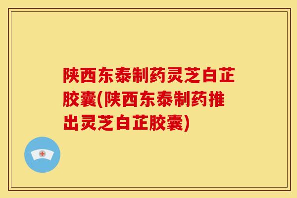 陕西东泰制药灵芝白芷胶囊(陕西东泰制药推出灵芝白芷胶囊)
