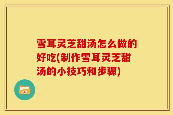 雪耳灵芝甜汤怎么做的好吃(制作雪耳灵芝甜汤的小技巧和步骤)