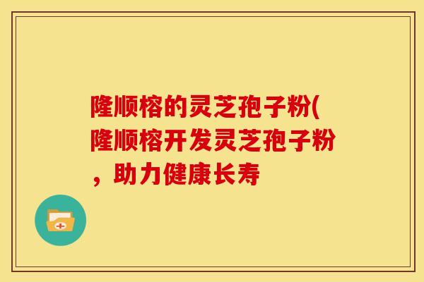 隆顺榕的灵芝孢子粉(隆顺榕开发灵芝孢子粉，助力健康长寿