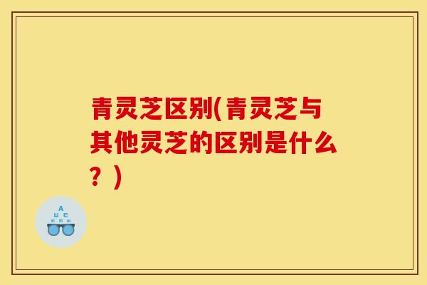 青灵芝区别(青灵芝与其他灵芝的区别是什么？)