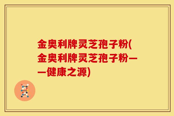 金奥利牌灵芝孢子粉(金奥利牌灵芝孢子粉——健康之源)