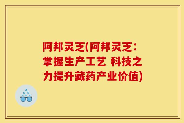 阿邦灵芝(阿邦灵芝：掌握生产工艺 科技之力提升藏药产业价值)