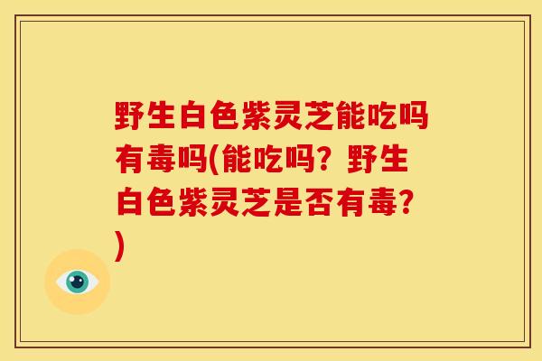 野生白色紫灵芝能吃吗有毒吗(能吃吗?野生白色紫灵芝是否有毒?)