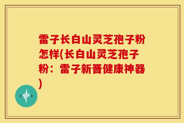 雷子长白山灵芝孢子粉怎样(长白山灵芝孢子粉:雷子新晋健康神器)