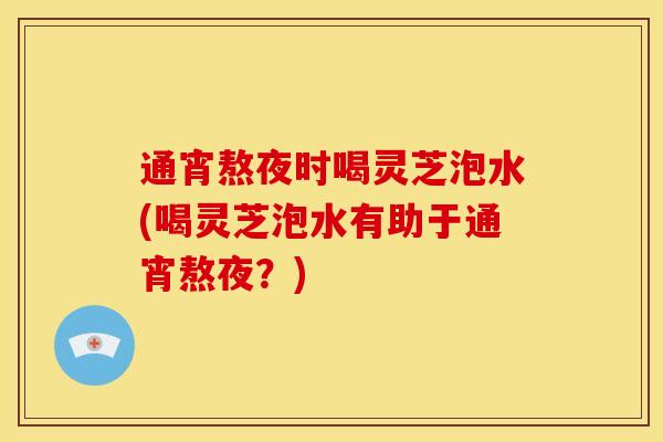 通宵熬夜时喝灵芝泡水(喝灵芝泡水有助于通宵熬夜?)