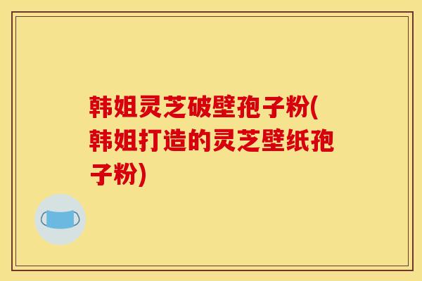 韩姐灵芝破壁孢子粉(韩姐打造的灵芝壁纸孢子粉)