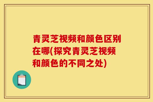 青灵芝视频和颜色区别在哪(探究青灵芝视频和颜色的不同之处)