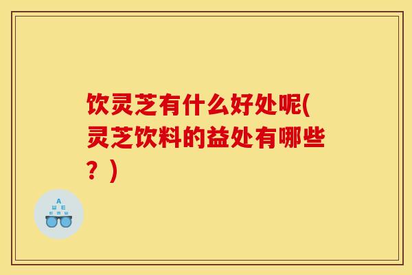 饮灵芝有什么好处呢(灵芝饮料的益处有哪些?)