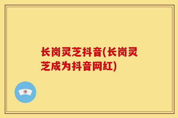 长岗灵芝抖音(长岗灵芝成为抖音网红)