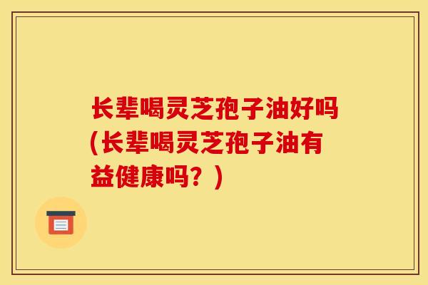 长辈喝灵芝孢子油好吗(长辈喝灵芝孢子油有益健康吗?)
