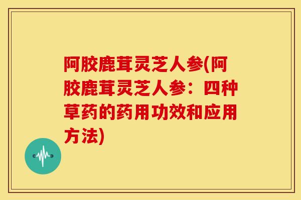 阿胶鹿茸灵芝人参(阿胶鹿茸灵芝人参：四种草药的药用功效和应用方法)