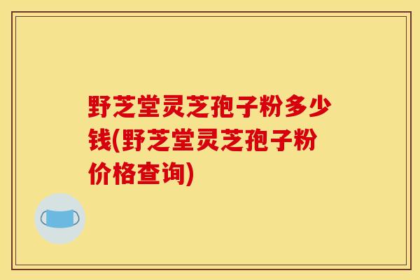 野芝堂灵芝孢子粉多少钱(野芝堂灵芝孢子粉价格查询)
