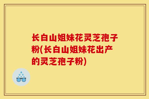 长白山姐妹花灵芝孢子粉(长白山姐妹花出产的灵芝孢子粉)