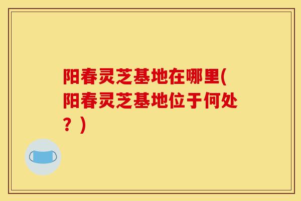 阳春灵芝基地在哪里(阳春灵芝基地位于何处？)