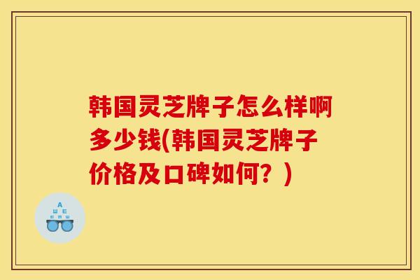 韩国灵芝牌子怎么样啊多少钱(韩国灵芝牌子价格及口碑如何？)