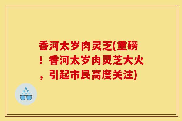 香河太岁肉灵芝(重磅!香河太岁肉灵芝大火,引起市民高度关注)