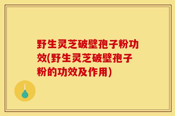 野生灵芝破壁孢子粉功效(野生灵芝破壁孢子粉的功效及作用)