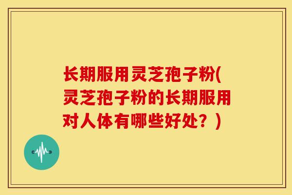 长期服用灵芝孢子粉(灵芝孢子粉的长期服用对人体有哪些好处?)