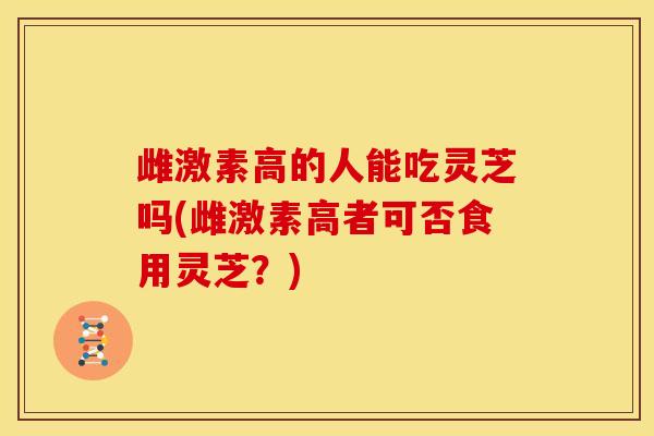 雌激素高的人能吃灵芝吗(雌激素高者可否食用灵芝?)