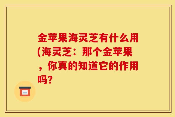 金苹果海灵芝有什么用(海灵芝：那个金苹果，你真的知道它的作用吗？