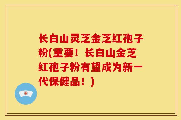 长白山灵芝金芝红孢子粉(重要！长白山金芝红孢子粉有望成为新一代保健品！)