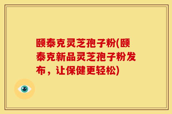 颐泰克灵芝孢子粉(颐泰克新品灵芝孢子粉发布,让保健更轻松)